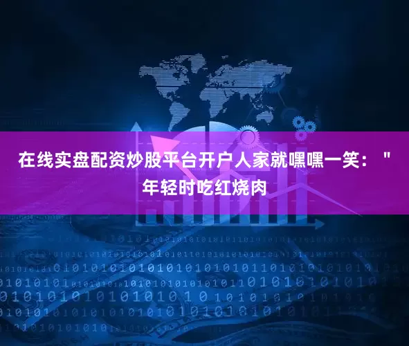 在线实盘配资炒股平台开户人家就嘿嘿一笑：＂年轻时吃红烧肉