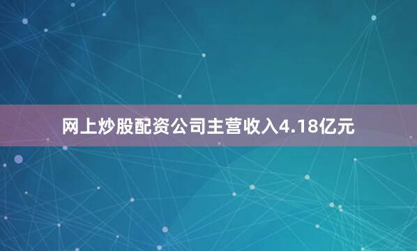 网上炒股配资公司主营收入4.18亿元
