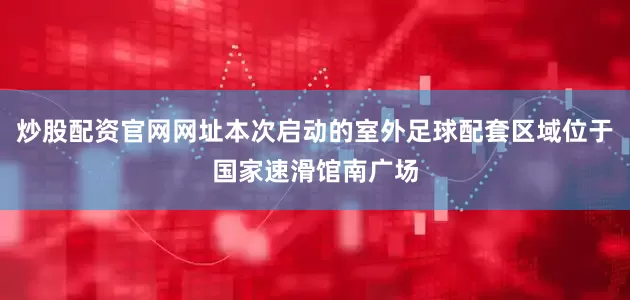 炒股配资官网网址本次启动的室外足球配套区域位于国家速滑馆南广场