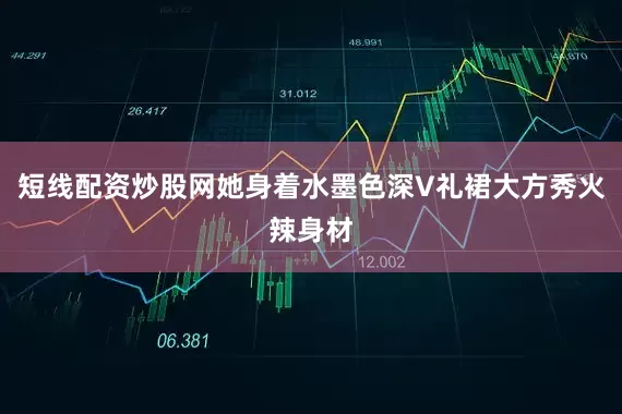 短线配资炒股网她身着水墨色深V礼裙大方秀火辣身材
