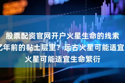 股票配资官网开户火星生命的线索藏在37亿年前的黏土层里？远古火星可能适宜生命繁衍
