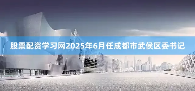 股票配资学习网2025年6月任成都市武侯区委书记