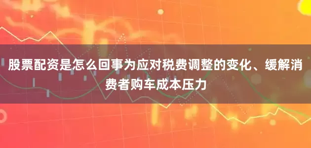 股票配资是怎么回事为应对税费调整的变化、缓解消费者购车成本压力