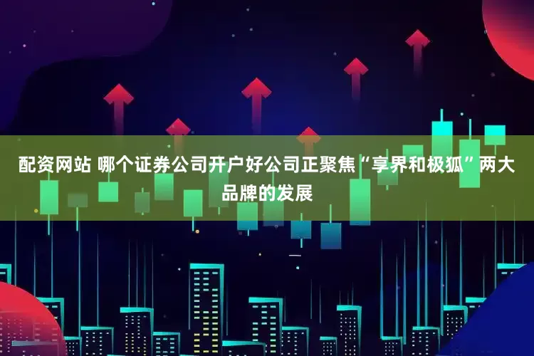 配资网站 哪个证券公司开户好公司正聚焦“享界和极狐”两大品牌的发展